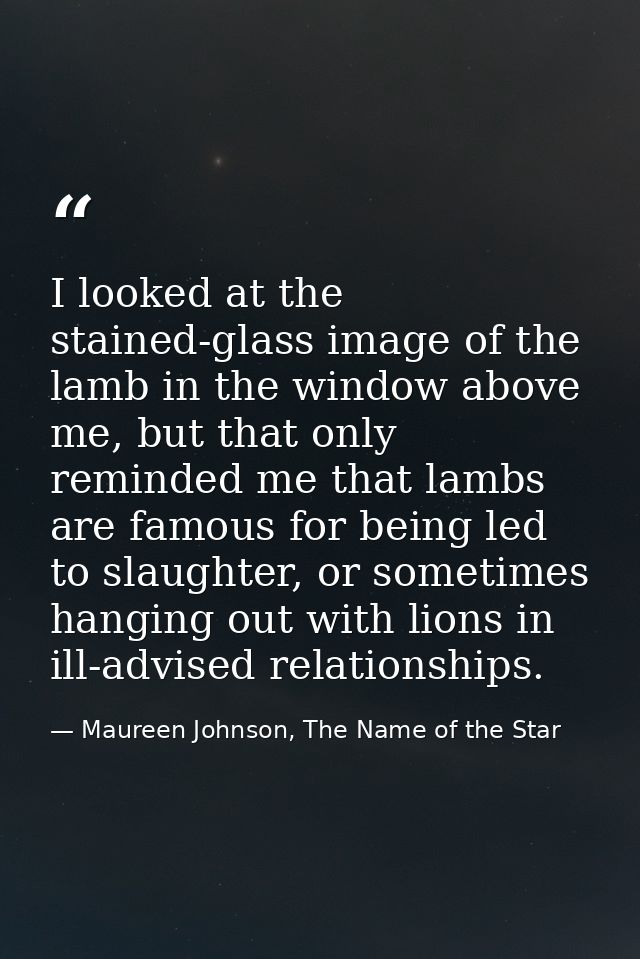 I looked at the stained-glass image of the lamb in the window above me, but that only reminded me that lambs are famous  — Maureen Johnson, The Name of the Star