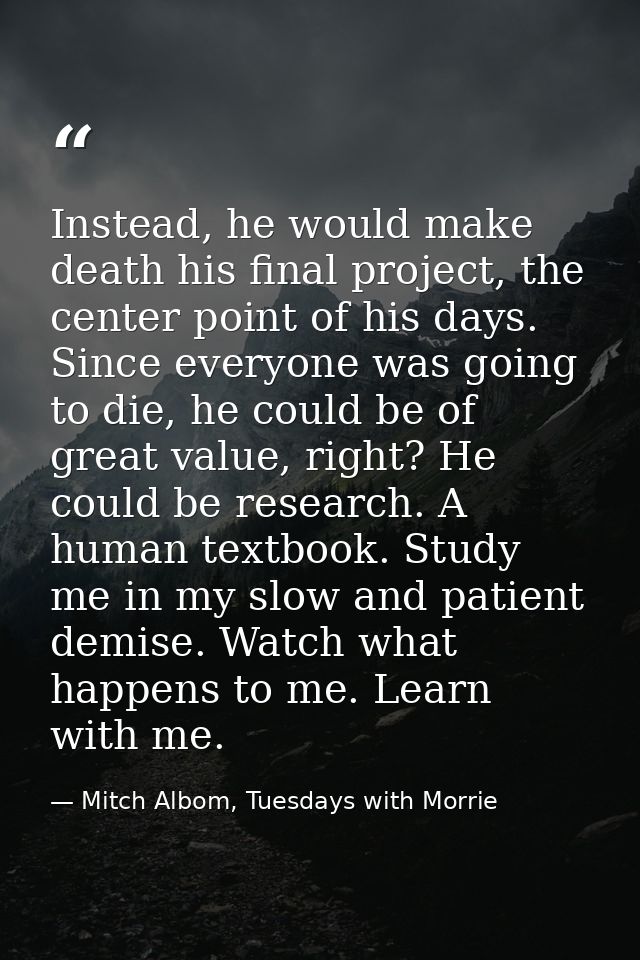 Instead, he would make death his final project, the center point of his days. Since everyone was going to die, he could  — Mitch Albom, Tuesdays with Morrie
