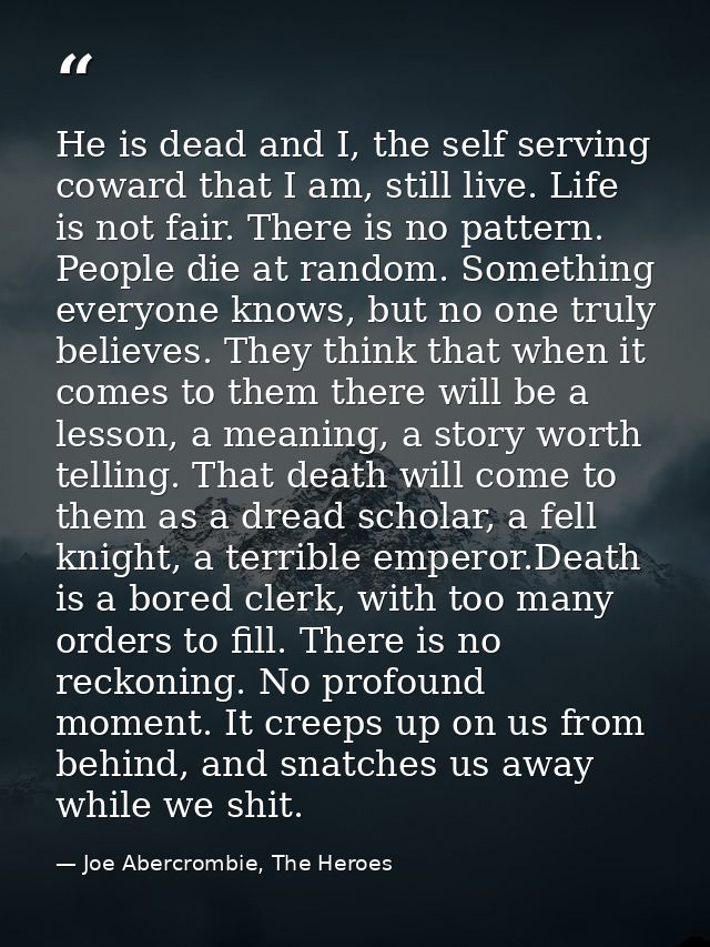 He is dead and I, the self serving coward that I am, still live. Life is not fair. There is no pattern. People die at ra — Joe Abercrombie, The Heroes