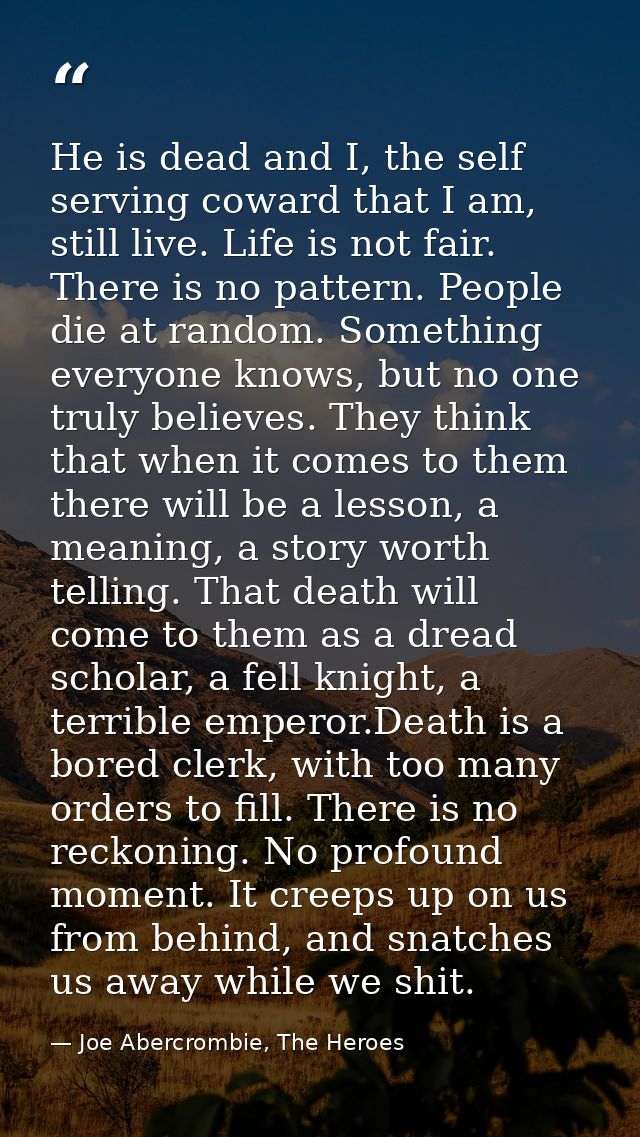He is dead and I, the self serving coward that I am, still live. Life is not fair. There is no pattern. People die at ra — Joe Abercrombie, The Heroes
