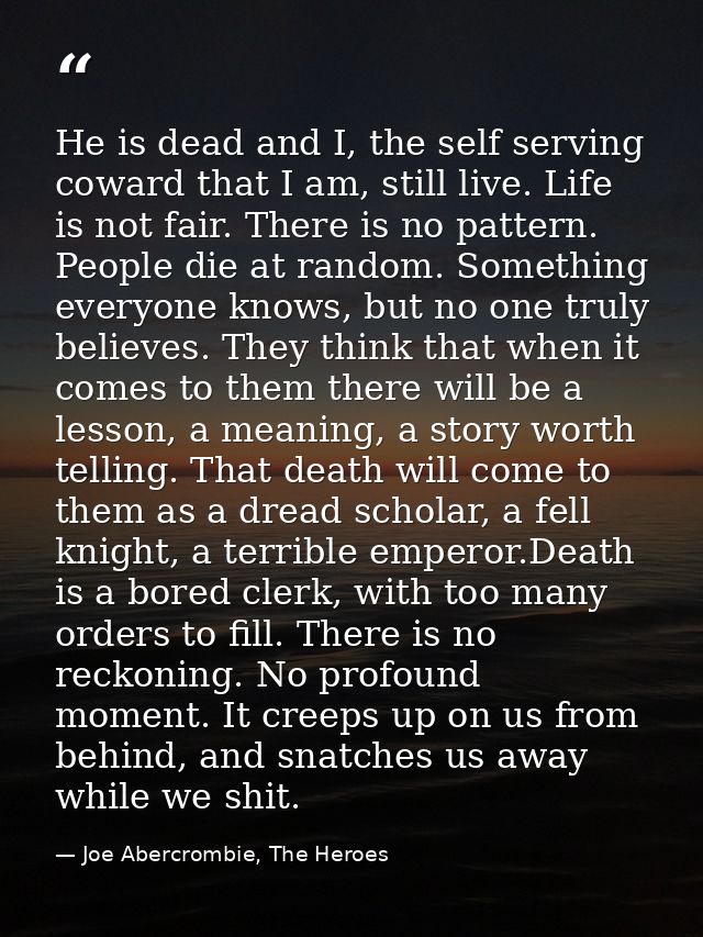 He is dead and I, the self serving coward that I am, still live. Life is not fair. There is no pattern. People die at ra — Joe Abercrombie, The Heroes