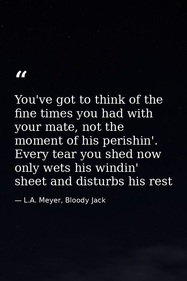 You've got to think of the fine times you had with your mate, not the moment of his perishin'. Every tear you shed now o — L.A. Meyer, Bloody Jack