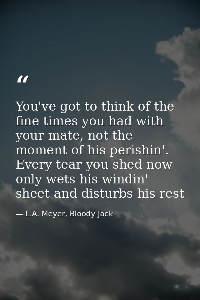 You've got to think of the fine times you had with your mate, not the moment of his perishin'. Every tear you shed now o — L.A. Meyer, Bloody Jack