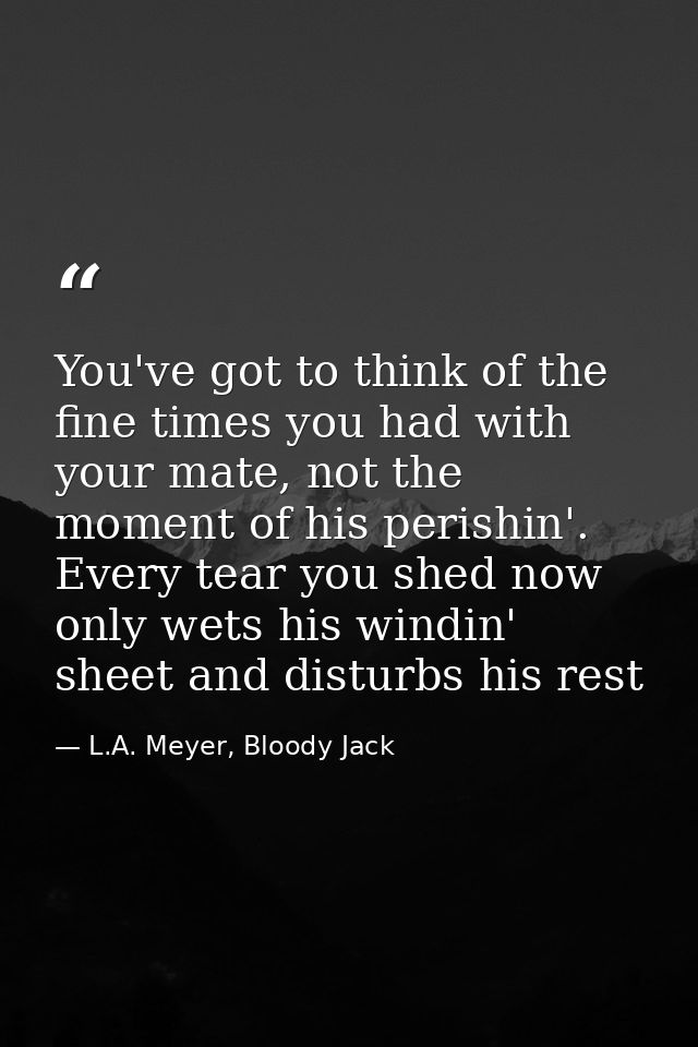 You've got to think of the fine times you had with your mate, not the moment of his perishin'. Every tear you shed now o — L.A. Meyer, Bloody Jack