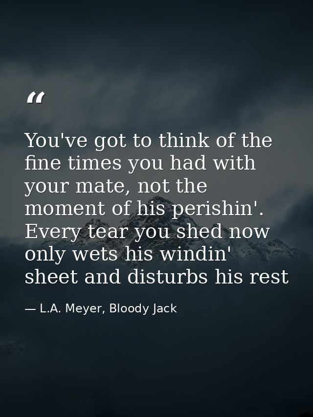 You've got to think of the fine times you had with your mate, not the moment of his perishin'. Every tear you shed now o — L.A. Meyer, Bloody Jack