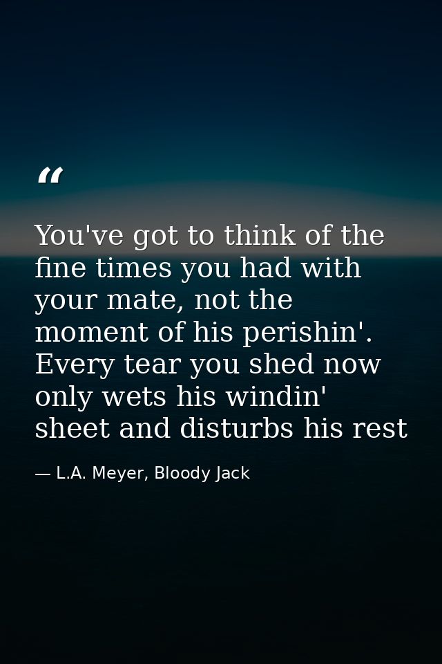 You've got to think of the fine times you had with your mate, not the moment of his perishin'. Every tear you shed now o — L.A. Meyer, Bloody Jack