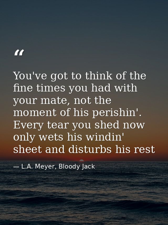 You've got to think of the fine times you had with your mate, not the moment of his perishin'. Every tear you shed now o — L.A. Meyer, Bloody Jack