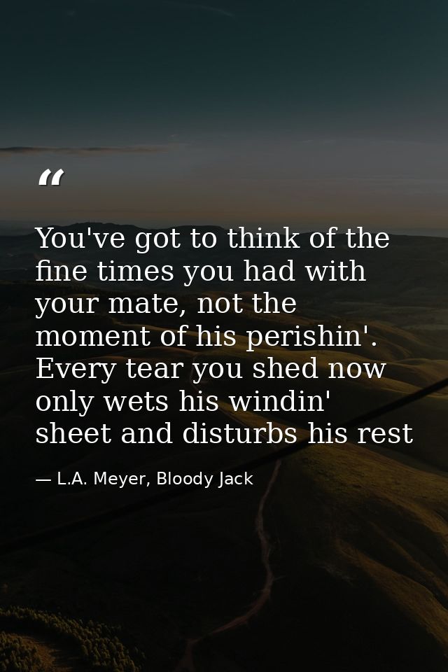 You've got to think of the fine times you had with your mate, not the moment of his perishin'. Every tear you shed now o — L.A. Meyer, Bloody Jack