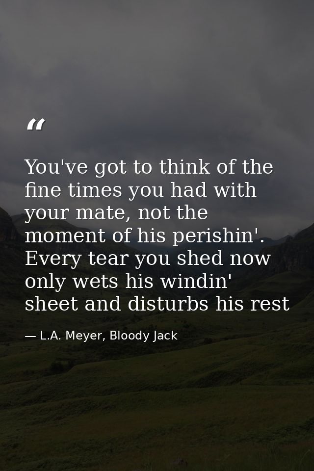 You've got to think of the fine times you had with your mate, not the moment of his perishin'. Every tear you shed now o — L.A. Meyer, Bloody Jack