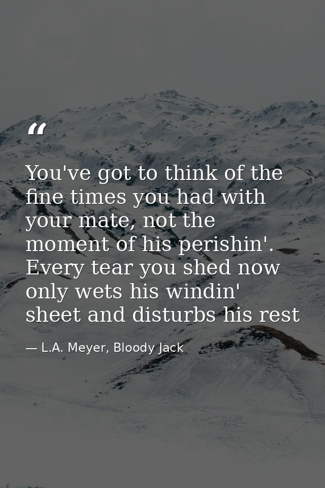 You've got to think of the fine times you had with your mate, not the moment of his perishin'. Every tear you shed now o — L.A. Meyer, Bloody Jack