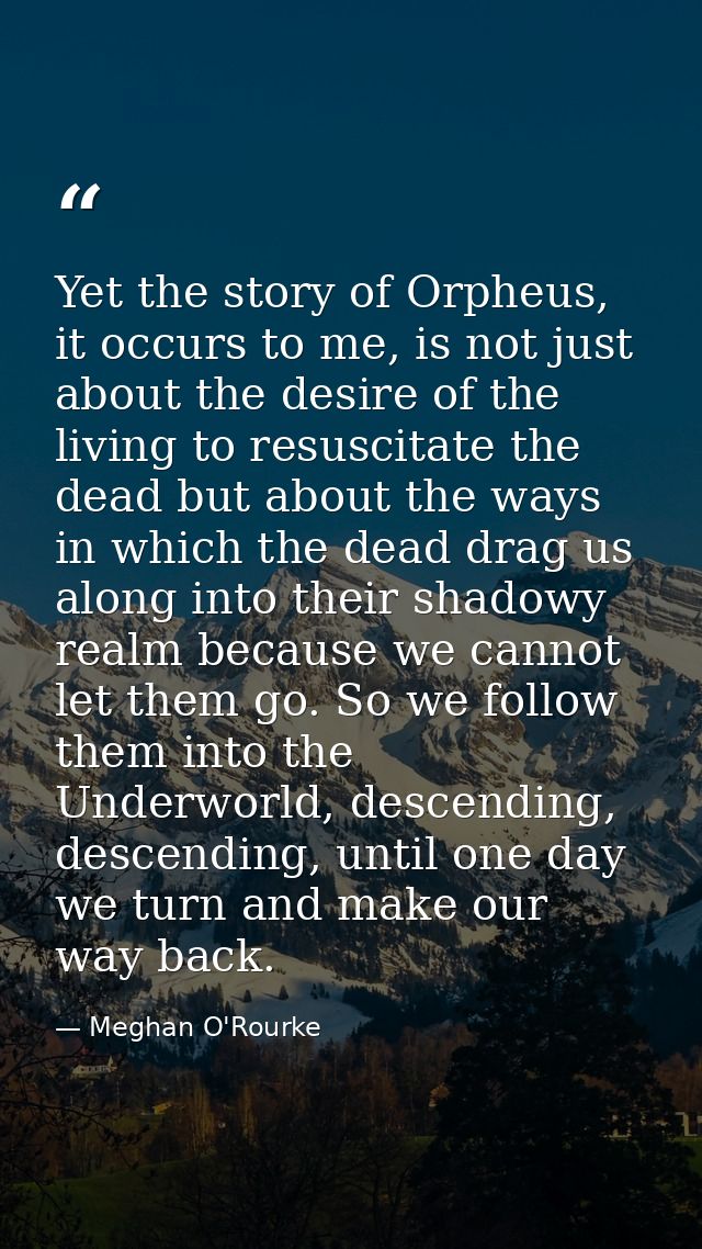 Yet the story of Orpheus, it occurs to me, is not just about the desire of the living to resuscitate the dead but about  — Meghan O'Rourke