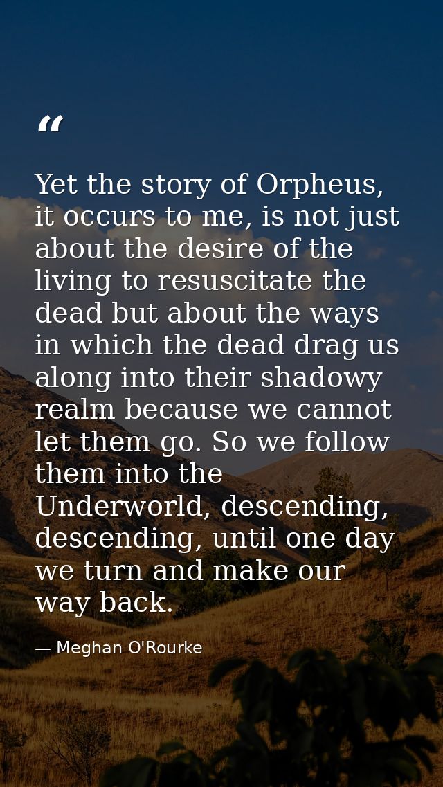 Yet the story of Orpheus, it occurs to me, is not just about the desire of the living to resuscitate the dead but about  — Meghan O'Rourke