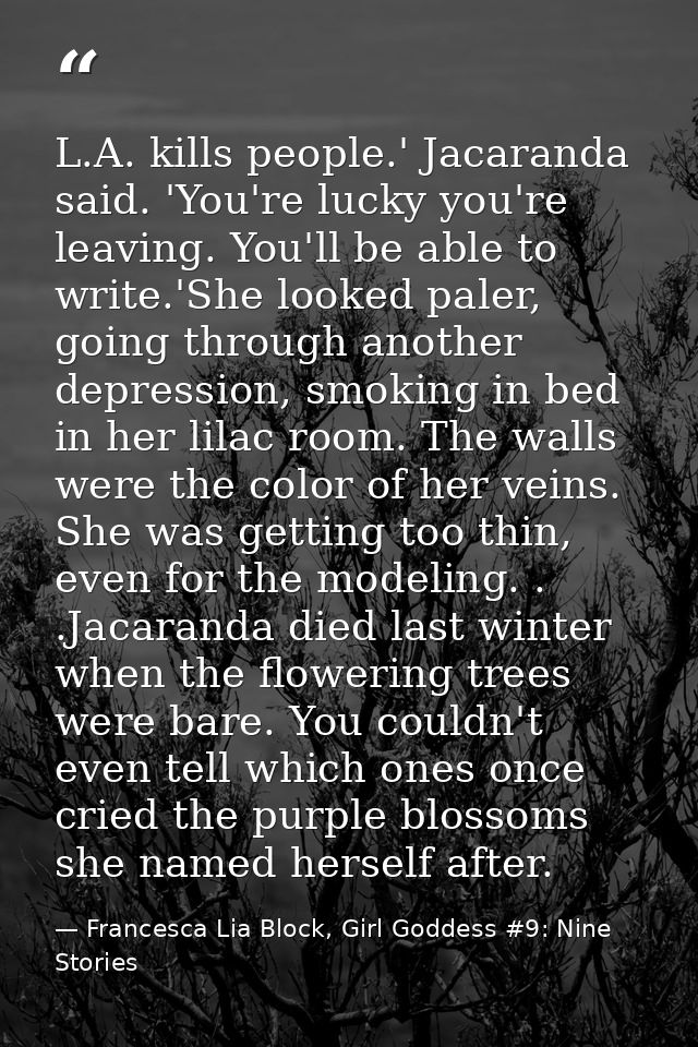 L.A. kills people.' Jacaranda said. 'You're lucky you're leaving. You'll be able to write.'She looked paler, going throu — Francesca Lia Block, Girl Goddess #9: Nine Stories