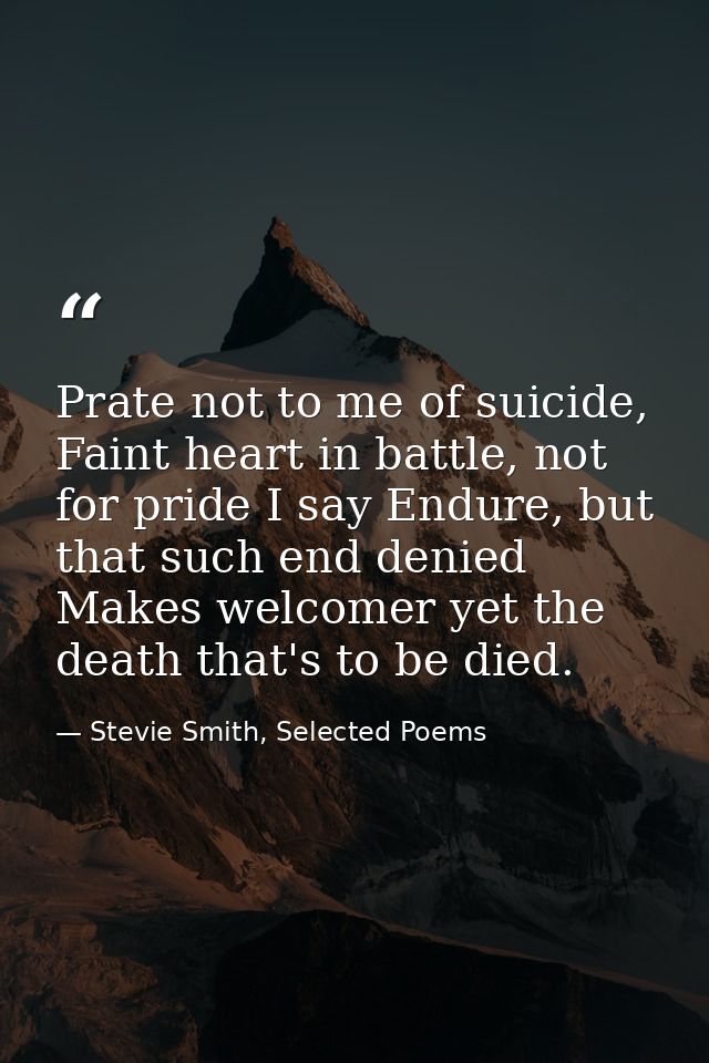 Prate not to me of suicide, Faint heart in battle, not for pride I say Endure, but that such end denied Makes welcomer y — Stevie Smith, Selected Poems