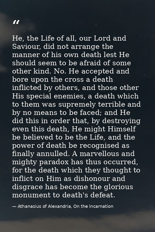 He, the Life of all, our Lord and Saviour, did not arrange the manner of his own death lest He should seem to be afraid  — Athanasius of Alexandria, On the Incarnation