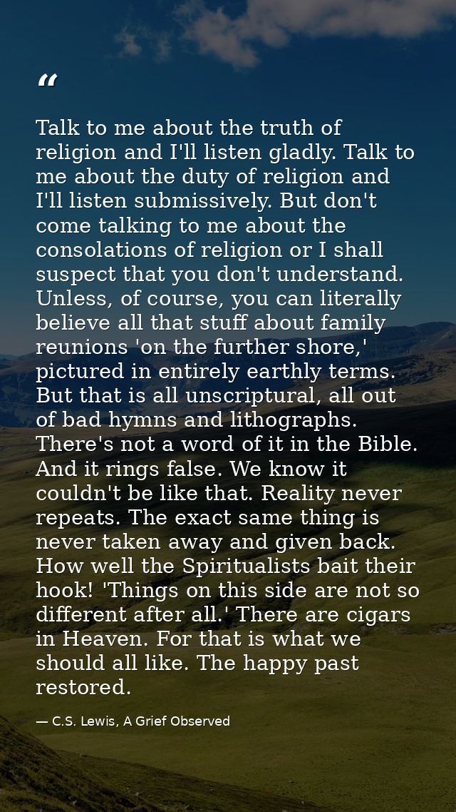 Talk to me about the truth of religion and I'll listen gladly. Talk to me about the duty of religion and I'll listen sub — C.S. Lewis, A Grief Observed
