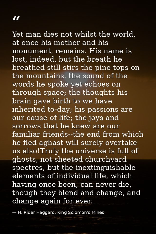 Yet man dies not whilst the world, at once his mother and his monument, remains. His name is lost, indeed, but the breat — H. Rider Haggard, King Solomon's Mines