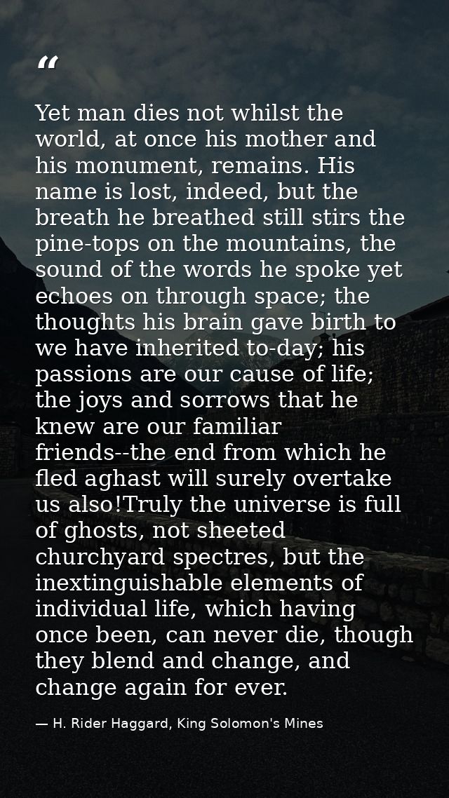 Yet man dies not whilst the world, at once his mother and his monument, remains. His name is lost, indeed, but the breat — H. Rider Haggard, King Solomon's Mines