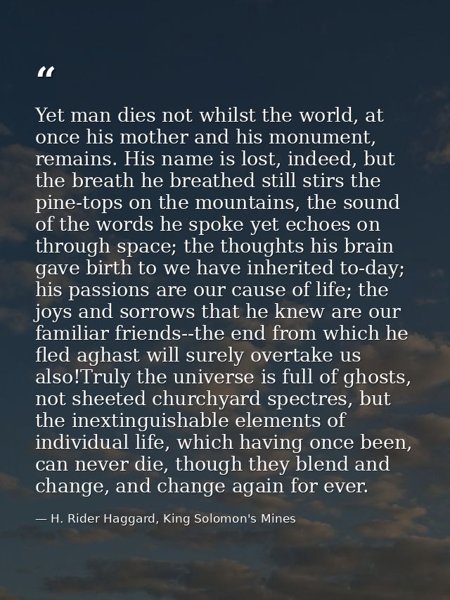 Yet man dies not whilst the world, at once his mother and his monument, remains. His name is lost, indeed, but the breat — H. Rider Haggard, King Solomon's Mines