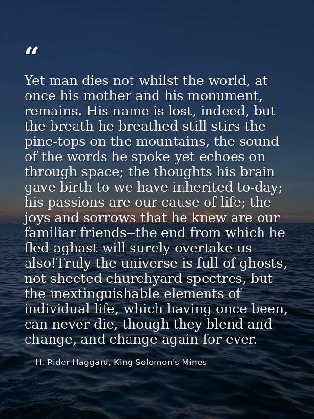 Yet man dies not whilst the world, at once his mother and his monument, remains. His name is lost, indeed, but the breat — H. Rider Haggard, King Solomon's Mines
