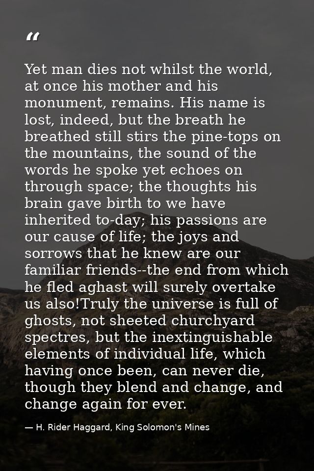 Yet man dies not whilst the world, at once his mother and his monument, remains. His name is lost, indeed, but the breat — H. Rider Haggard, King Solomon's Mines