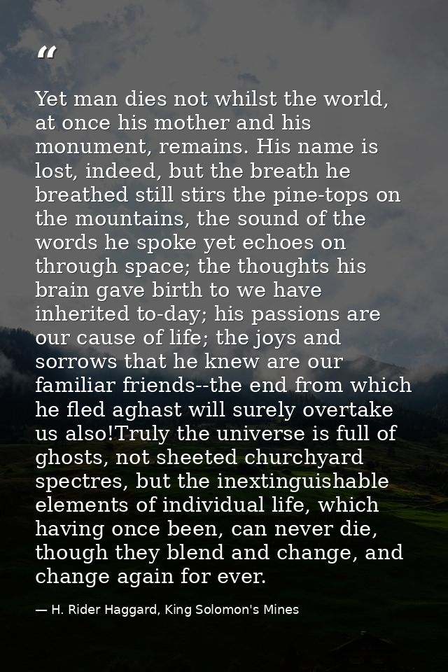 Yet man dies not whilst the world, at once his mother and his monument, remains. His name is lost, indeed, but the breat — H. Rider Haggard, King Solomon's Mines