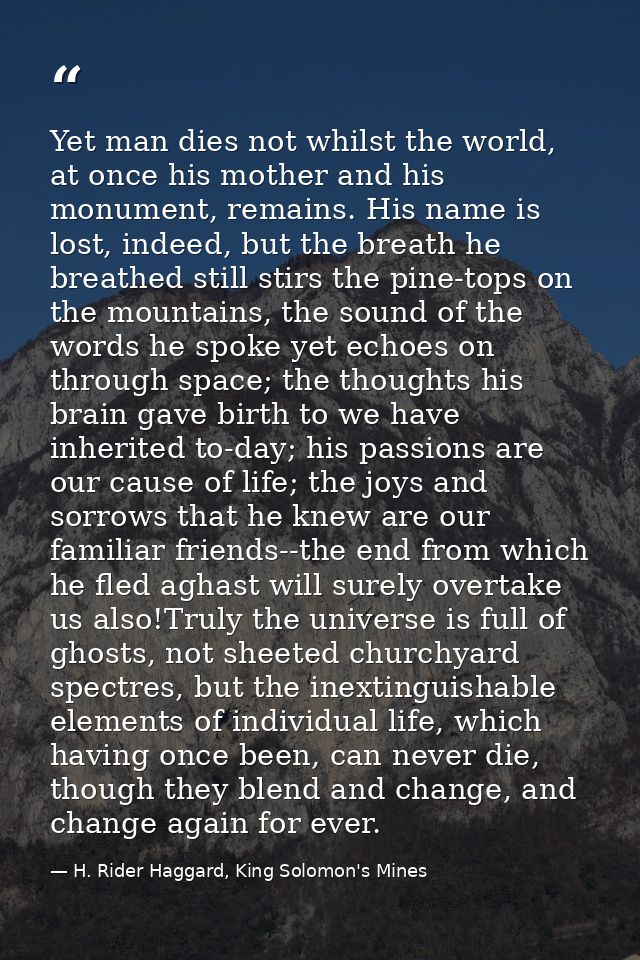 Yet man dies not whilst the world, at once his mother and his monument, remains. His name is lost, indeed, but the breat — H. Rider Haggard, King Solomon's Mines