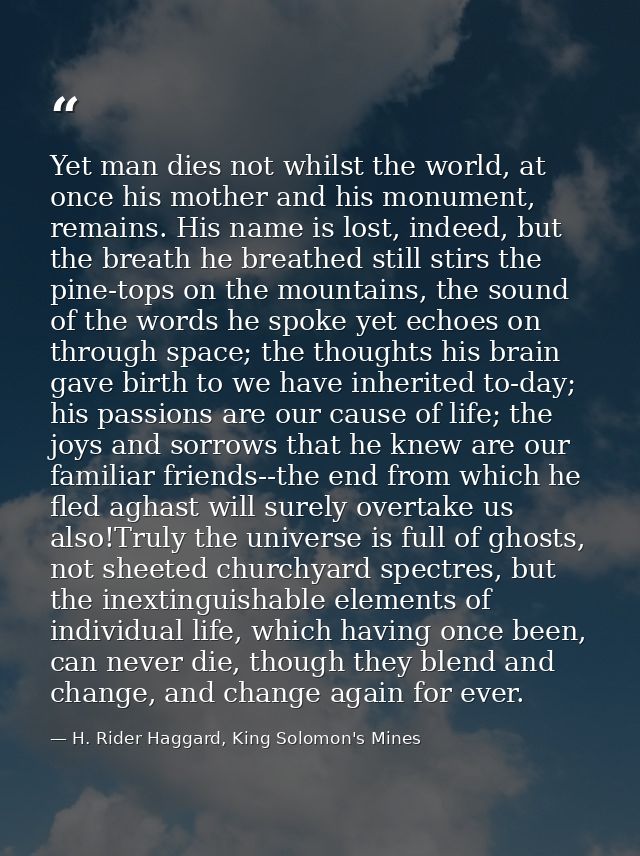 Yet man dies not whilst the world, at once his mother and his monument, remains. His name is lost, indeed, but the breat — H. Rider Haggard, King Solomon's Mines