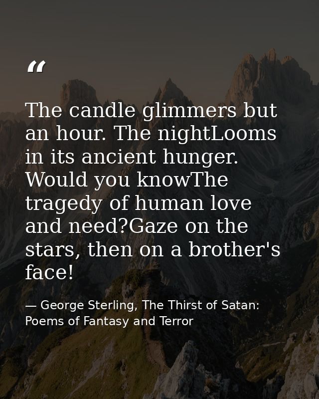 The candle glimmers but an hour. The nightLooms in its ancient hunger. Would you knowThe tragedy of human love and need? — George Sterling, The Thirst of Satan: Poems of Fantasy and Terror