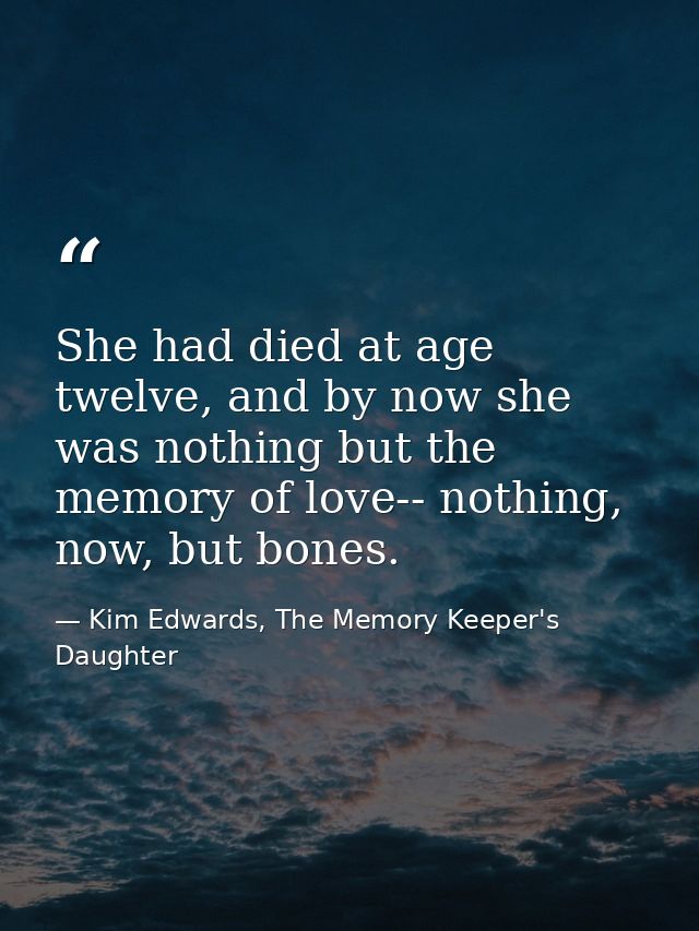 She had died at age twelve, and by now she was nothing but the memory of love-- nothing, now, but bones. — Kim Edwards, The Memory Keeper's Daughter