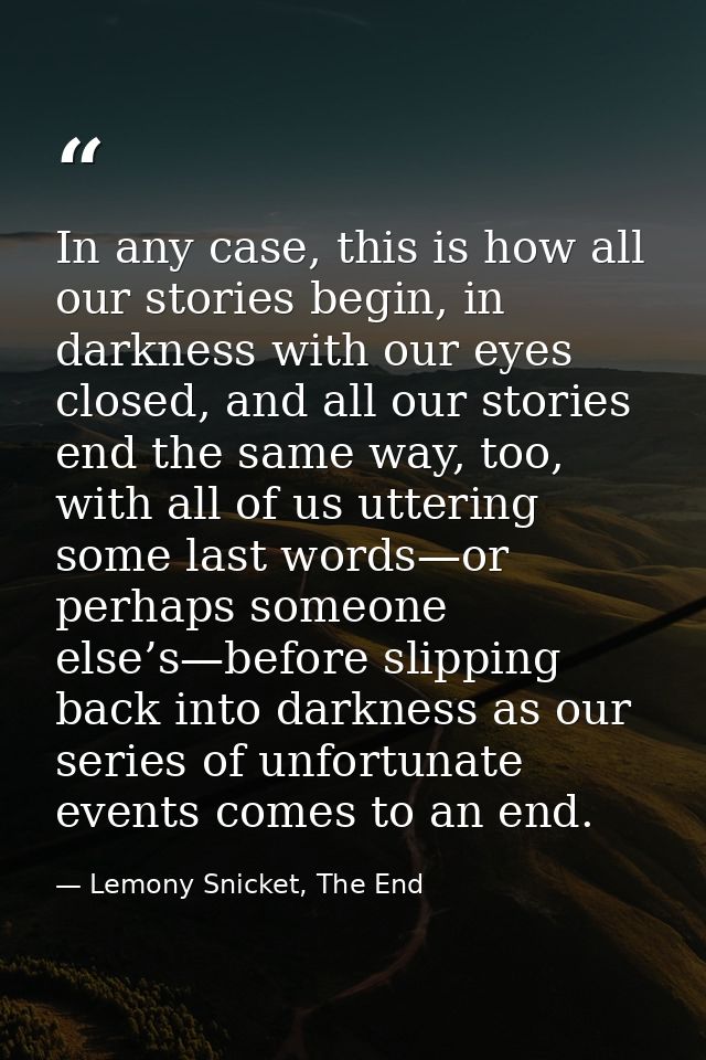 In any case, this is how all our stories begin, in darkness with our eyes closed, and all our stories end the same way,  — Lemony Snicket, The End