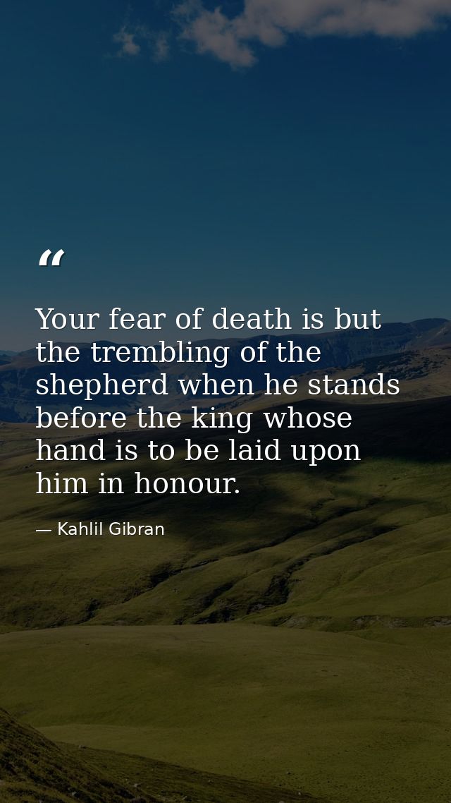 Your fear of death is but the trembling of the shepherd when he stands before the king whose hand is to be laid upon him — Kahlil Gibran