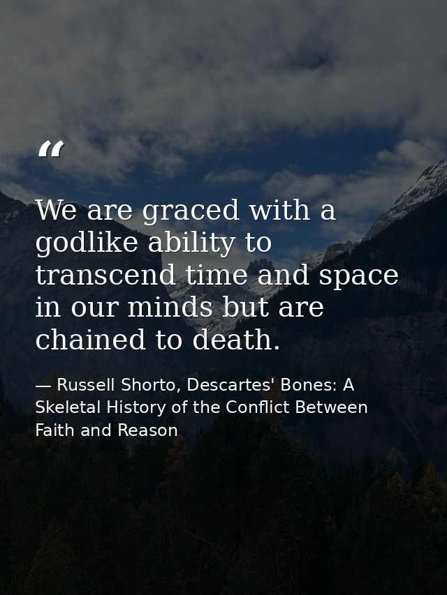 We are graced with a godlike ability to transcend time and space in our minds but are chained to death. — Russell Shorto, Descartes' Bones: A Skeletal History of the Conflict Between Faith and Reason
