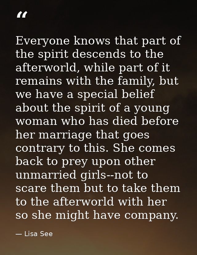 Everyone knows that part of the spirit descends to the afterworld, while part of it remains with the family, but we have — Lisa See