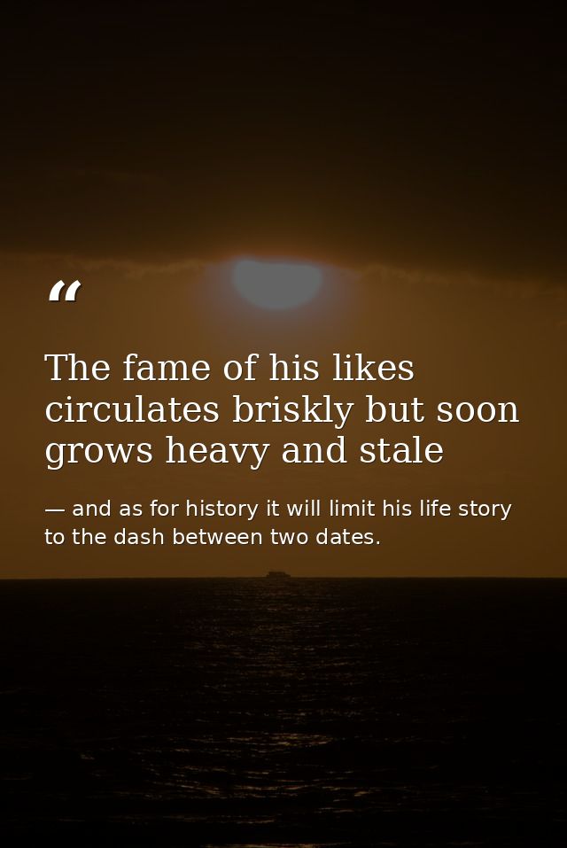 The fame of his likes circulates briskly but soon grows heavy and stale — and as for history it will limit his life story to the dash between two dates.