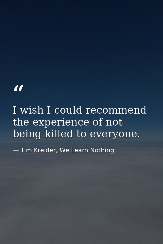 I wish I could recommend the experience of not being killed to everyone. — Tim Kreider, We Learn Nothing
