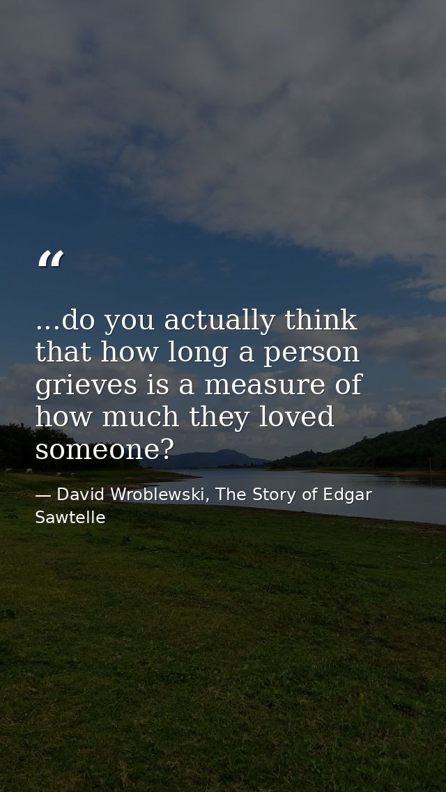 ...do you actually think that how long a person grieves is a measure of how much they loved someone? — David Wroblewski, The Story of Edgar Sawtelle