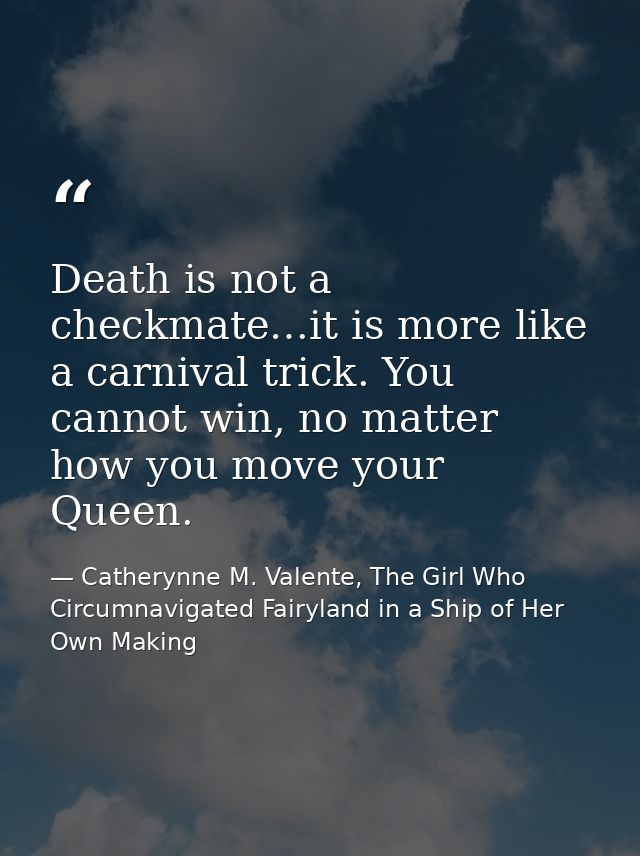 Death is not a checkmate…it is more like a carnival trick. You cannot win, no matter how you move your Queen. — Catherynne M. Valente, The Girl Who Circumnavigated Fairyland in a Ship of Her Own Making