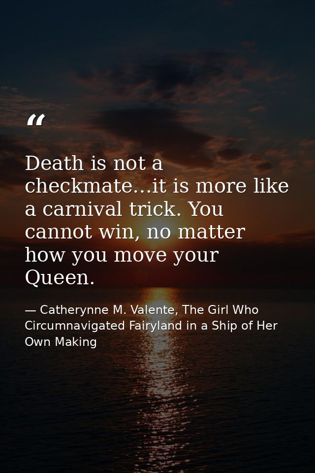 Death is not a checkmate…it is more like a carnival trick. You cannot win, no matter how you move your Queen. — Catherynne M. Valente, The Girl Who Circumnavigated Fairyland in a Ship of Her Own Making