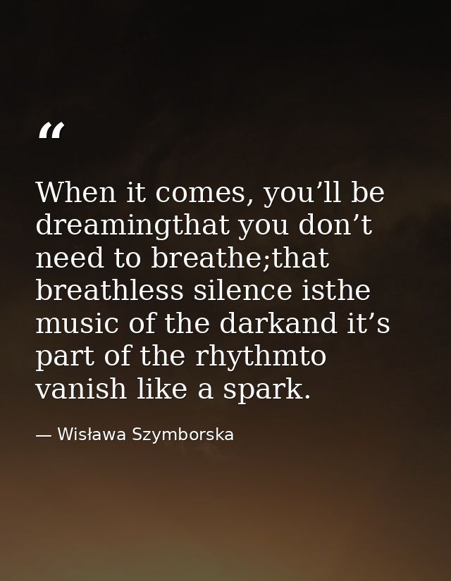 When it comes, you’ll be dreamingthat you don’t need to breathe;that breathless silence isthe music of the darkand it’s  — Wisława Szymborska