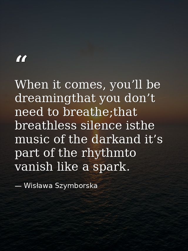 When it comes, you’ll be dreamingthat you don’t need to breathe;that breathless silence isthe music of the darkand it’s  — Wisława Szymborska