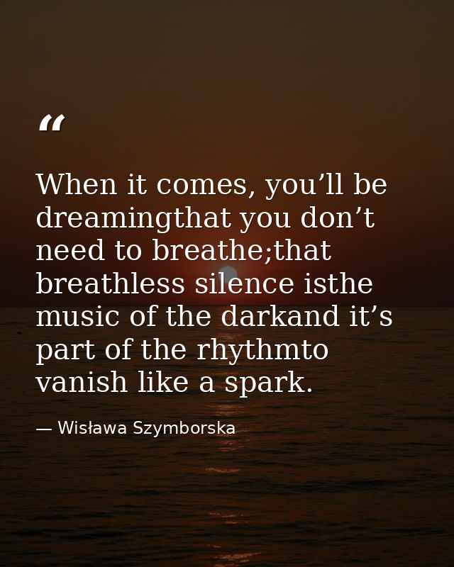 When it comes, you’ll be dreamingthat you don’t need to breathe;that breathless silence isthe music of the darkand it’s  — Wisława Szymborska