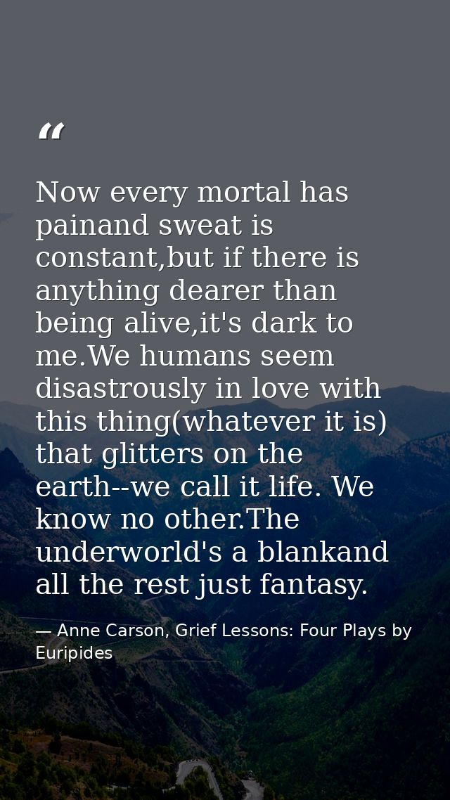 Now every mortal has painand sweat is constant,but if there is anything dearer than being alive,it's dark to me.We human — Anne Carson, Grief Lessons: Four Plays by Euripides