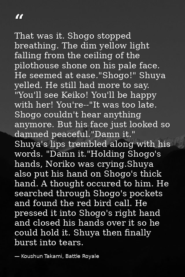 That was it. Shogo stopped breathing. The dim yellow light falling from the ceiling of the pilothouse shone on his pale  — Koushun Takami, Battle Royale