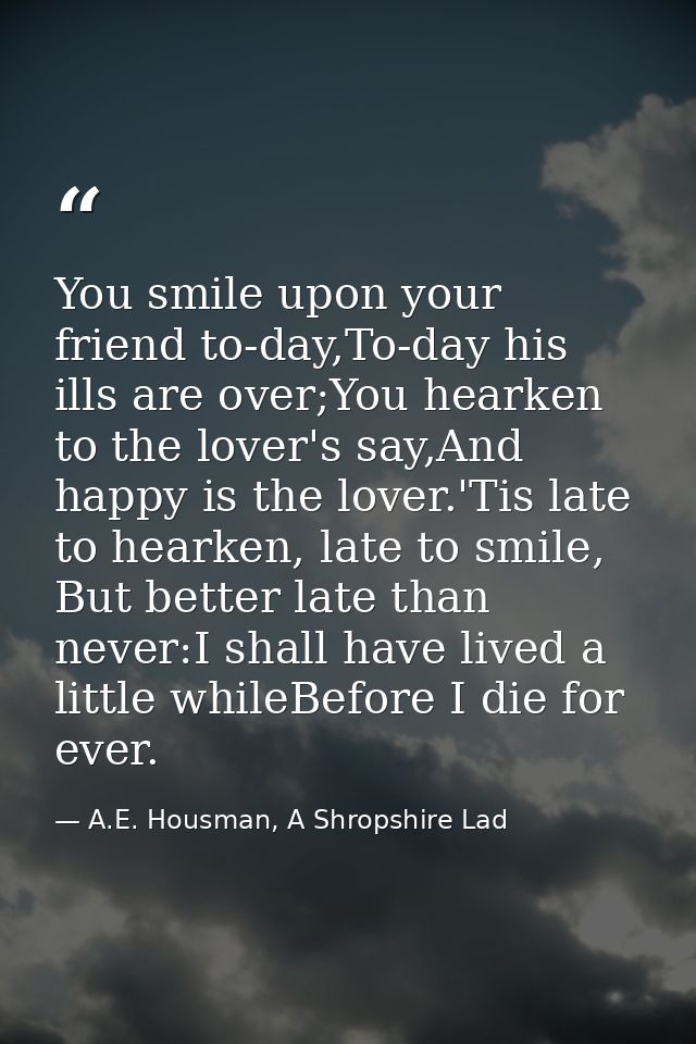 You smile upon your friend to-day,To-day his ills are over;You hearken to the lover's say,And happy is the lover.'Tis la — A.E. Housman, A Shropshire Lad