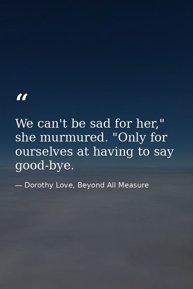 We can't be sad for her," she murmured. "Only for ourselves at having to say good-bye. — Dorothy Love, Beyond All Measure