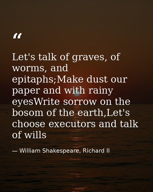 Let's talk of graves, of worms, and epitaphs;Make dust our paper and with rainy eyesWrite sorrow on the bosom of the ear — William Shakespeare, Richard II