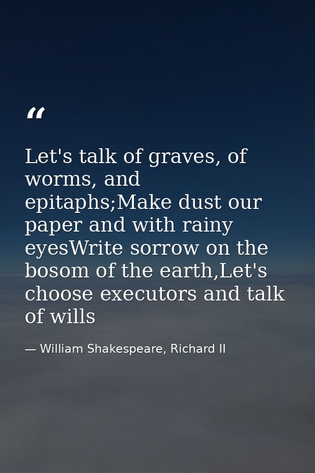 Let's talk of graves, of worms, and epitaphs;Make dust our paper and with rainy eyesWrite sorrow on the bosom of the ear — William Shakespeare, Richard II