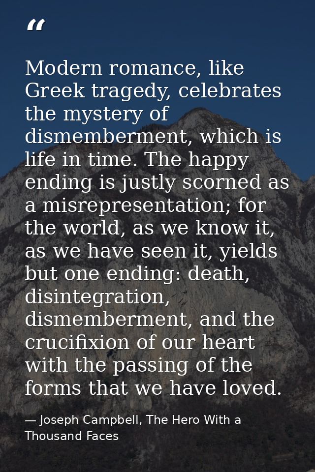 Modern romance, like Greek tragedy, celebrates the mystery of dismemberment, which is life in time. The happy ending is  — Joseph Campbell, The Hero With a Thousand Faces
