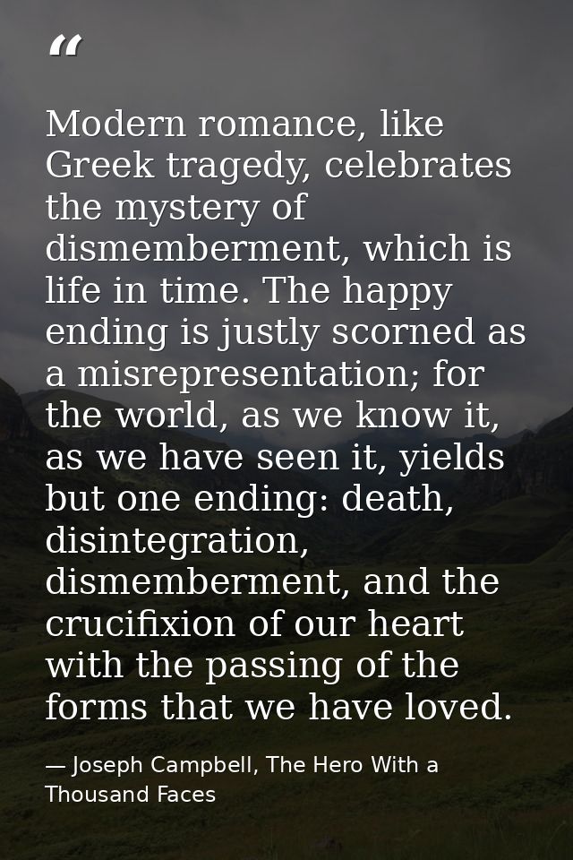 Modern romance, like Greek tragedy, celebrates the mystery of dismemberment, which is life in time. The happy ending is  — Joseph Campbell, The Hero With a Thousand Faces